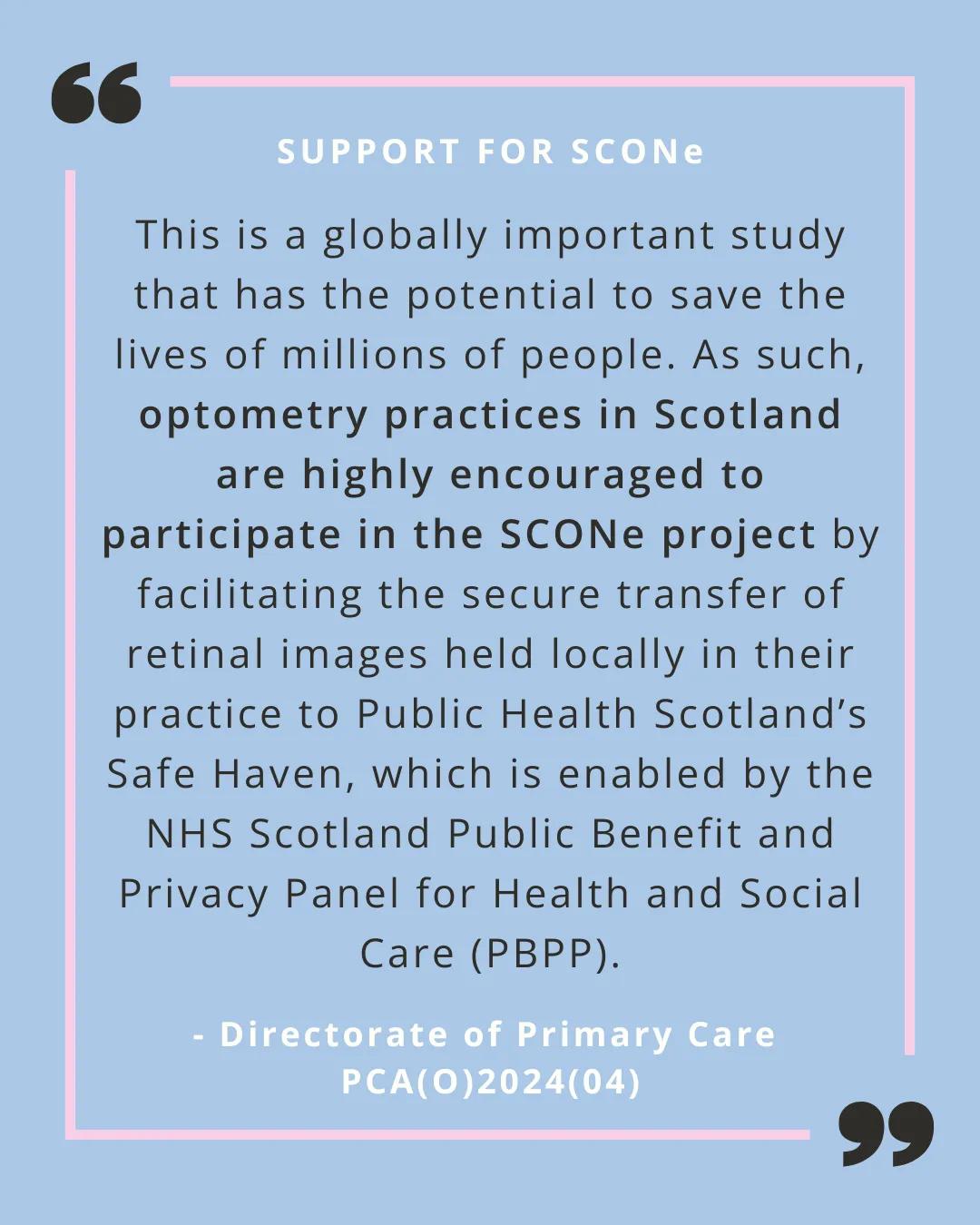A quote from PCA(O)2024(04) on a pale blue background with a pink line border. The following wording is in black text "This is a globally important study that has the potential to save the lives of millions of people. As such, optometry practices in Scotland are highly encouraged to participate in the SCONe project by facilitating the secure transfer of retinal images held locally in their practice to Public Health Scotland’s Safe Haven, which is enabled by the NHS Scotland Public Benefit and Privacy Panel 