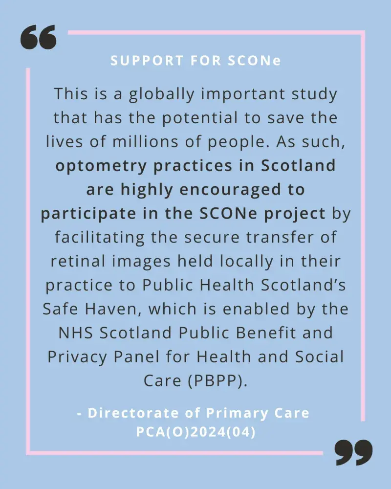A quote from PCA(O)2024(04) on a pale blue background with a pink line border. The following wording is in black text "This is a globally important study that has the potential to save the lives of millions of people. As such, optometry practices in Scotland are highly encouraged to participate in the SCONe project by facilitating the secure transfer of retinal images held locally in their practice to Public Health Scotland’s Safe Haven, which is enabled by the NHS Scotland Public Benefit and Privacy Panel 