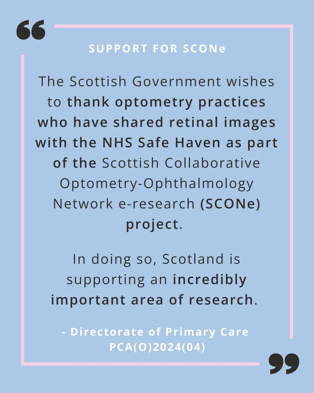 A quote from PCA(O)2024(04) on a pale blue background with a pink line border. The following wording is in black text "The Scottish Government wishes to thank optometry practices who have shared retinal images with the NHS Safe Haven as part of the Scottish Collaborative Optometry-Ophthalmology Network e-research (SCONe) project. In doing so, Scotland is supporting an incredibly important area of research." There are two oversided black quote marks at the top left and bottom right corners.