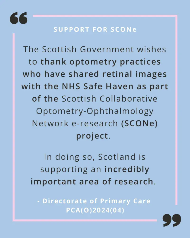 A quote from PCA(O)2024(04) on a pale blue background with a pink line border. The following wording is in black text "The Scottish Government wishes to thank optometry practices who have shared retinal images with the NHS Safe Haven as part of the Scottish Collaborative Optometry-Ophthalmology Network e-research (SCONe) project. In doing so, Scotland is supporting an incredibly important area of research." There are two oversided black quote marks at the top left and bottom right corners.