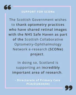 A quote from PCA(O)2024(04) on a pale blue background with a pink line border. The following wording is in black text "The Scottish Government wishes to thank optometry practices who have shared retinal images with the NHS Safe Haven as part of the Scottish Collaborative Optometry-Ophthalmology Network e-research (SCONe) project. In doing so, Scotland is supporting an incredibly important area of research." There are two oversided black quote marks at the top left and bottom right corners.